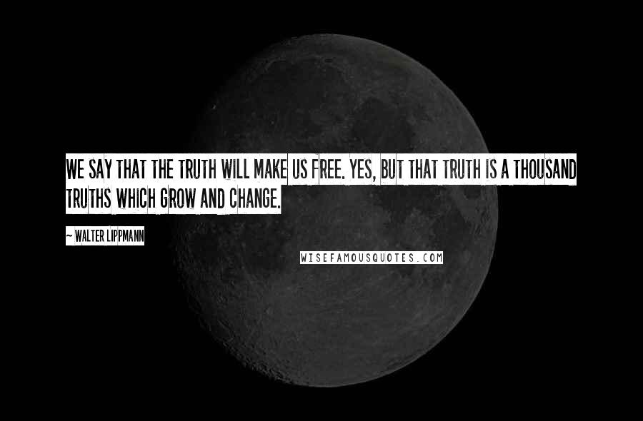 Walter Lippmann Quotes: We say that the truth will make us free. Yes, but that truth is a thousand truths which grow and change.