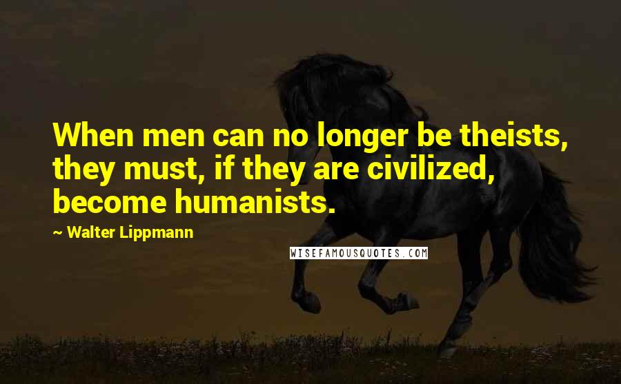 Walter Lippmann Quotes: When men can no longer be theists, they must, if they are civilized, become humanists.