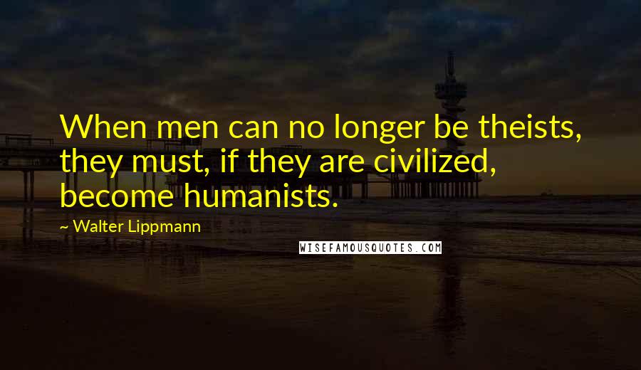 Walter Lippmann Quotes: When men can no longer be theists, they must, if they are civilized, become humanists.