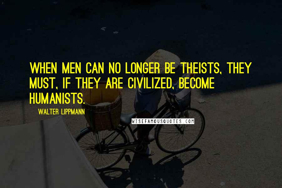 Walter Lippmann Quotes: When men can no longer be theists, they must, if they are civilized, become humanists.