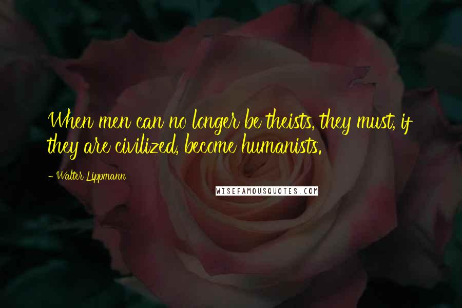 Walter Lippmann Quotes: When men can no longer be theists, they must, if they are civilized, become humanists.