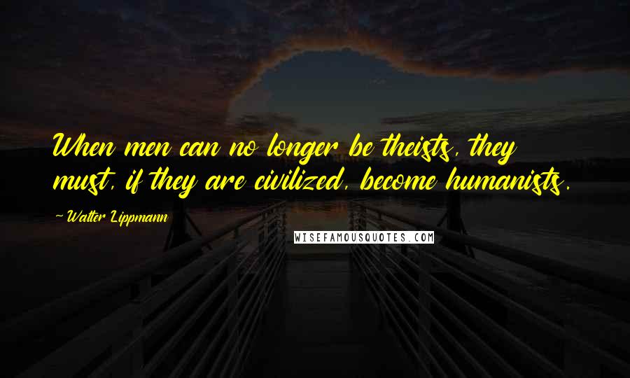 Walter Lippmann Quotes: When men can no longer be theists, they must, if they are civilized, become humanists.