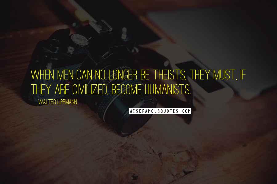 Walter Lippmann Quotes: When men can no longer be theists, they must, if they are civilized, become humanists.