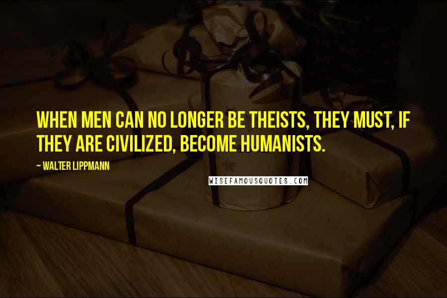 Walter Lippmann Quotes: When men can no longer be theists, they must, if they are civilized, become humanists.