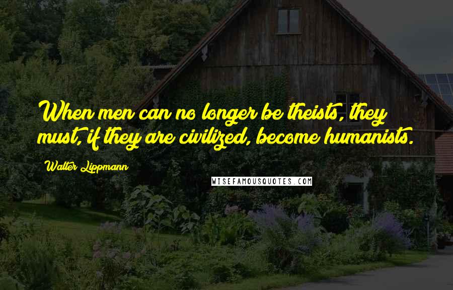 Walter Lippmann Quotes: When men can no longer be theists, they must, if they are civilized, become humanists.