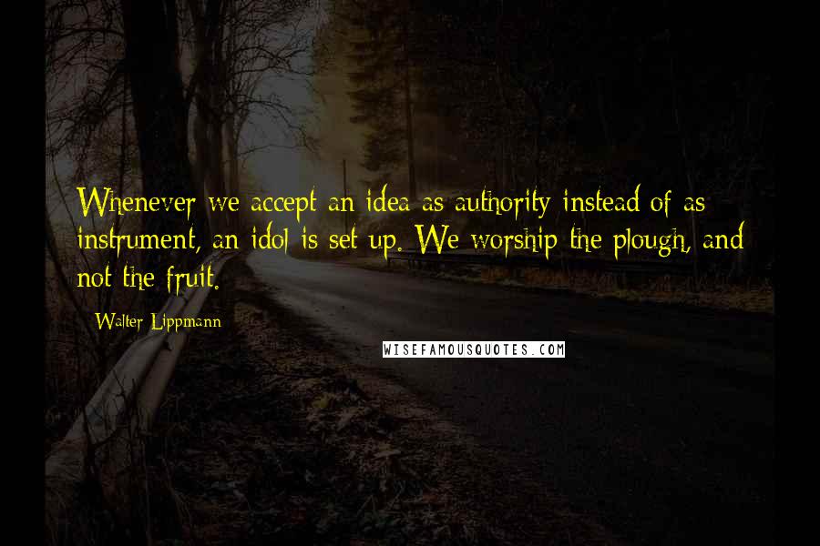 Walter Lippmann Quotes: Whenever we accept an idea as authority instead of as instrument, an idol is set up. We worship the plough, and not the fruit.
