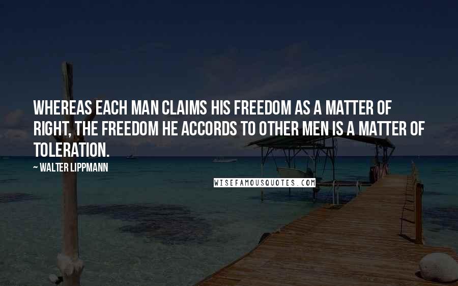 Walter Lippmann Quotes: Whereas each man claims his freedom as a matter of right, the freedom he accords to other men is a matter of toleration.