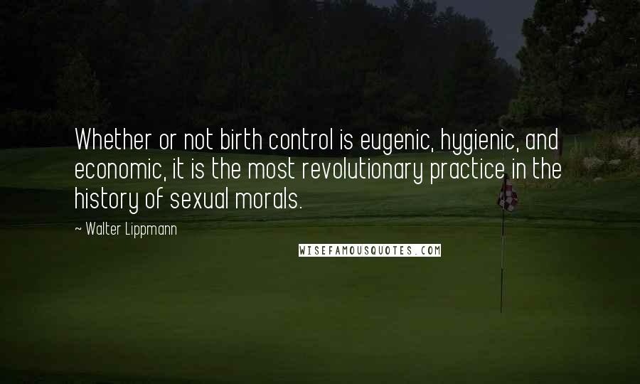 Walter Lippmann Quotes: Whether or not birth control is eugenic, hygienic, and economic, it is the most revolutionary practice in the history of sexual morals.