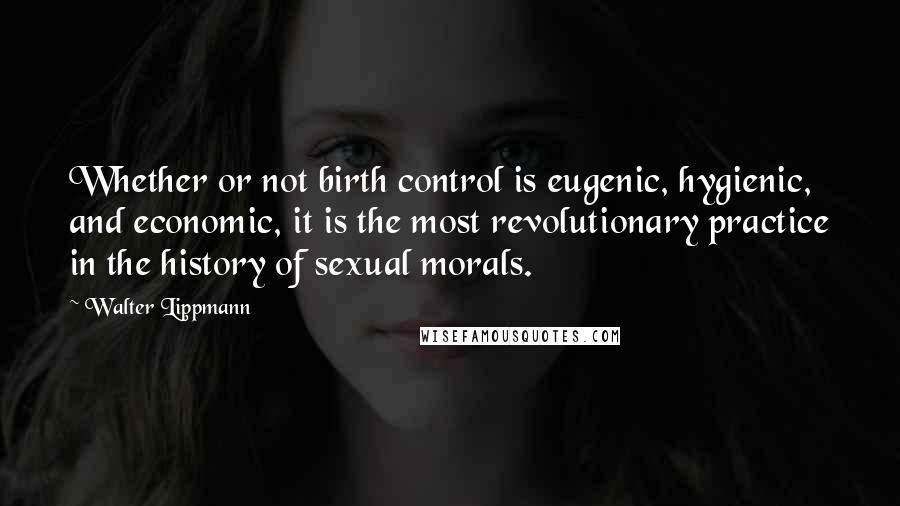 Walter Lippmann Quotes: Whether or not birth control is eugenic, hygienic, and economic, it is the most revolutionary practice in the history of sexual morals.