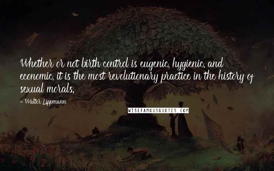 Walter Lippmann Quotes: Whether or not birth control is eugenic, hygienic, and economic, it is the most revolutionary practice in the history of sexual morals.