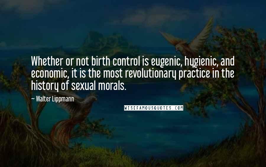Walter Lippmann Quotes: Whether or not birth control is eugenic, hygienic, and economic, it is the most revolutionary practice in the history of sexual morals.