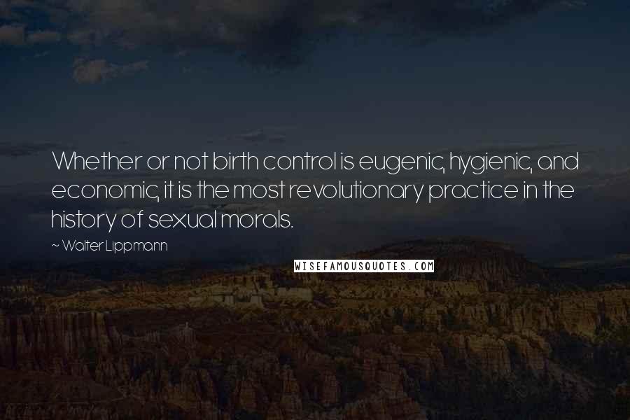 Walter Lippmann Quotes: Whether or not birth control is eugenic, hygienic, and economic, it is the most revolutionary practice in the history of sexual morals.