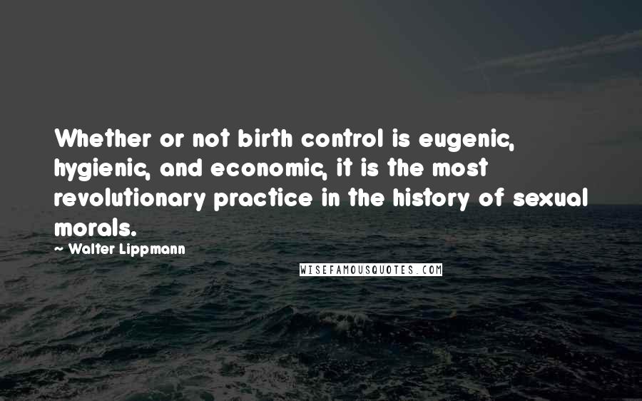 Walter Lippmann Quotes: Whether or not birth control is eugenic, hygienic, and economic, it is the most revolutionary practice in the history of sexual morals.