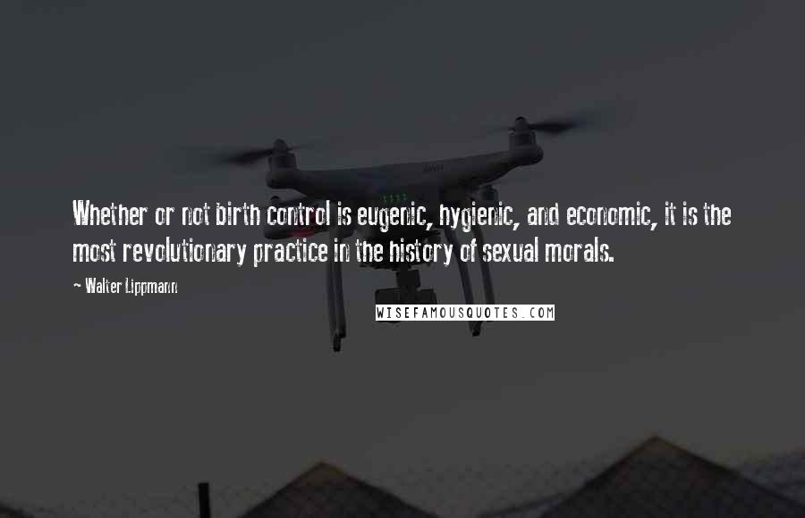 Walter Lippmann Quotes: Whether or not birth control is eugenic, hygienic, and economic, it is the most revolutionary practice in the history of sexual morals.