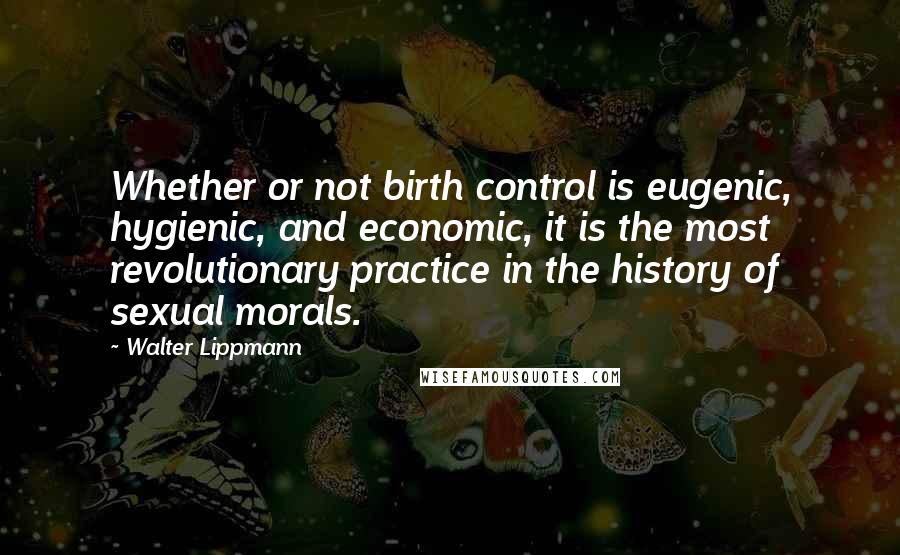 Walter Lippmann Quotes: Whether or not birth control is eugenic, hygienic, and economic, it is the most revolutionary practice in the history of sexual morals.