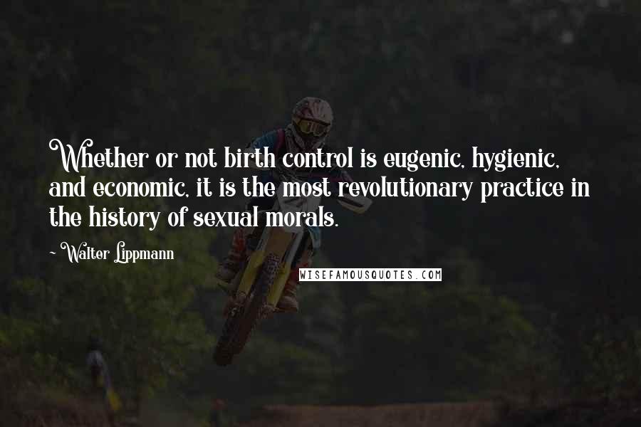 Walter Lippmann Quotes: Whether or not birth control is eugenic, hygienic, and economic, it is the most revolutionary practice in the history of sexual morals.