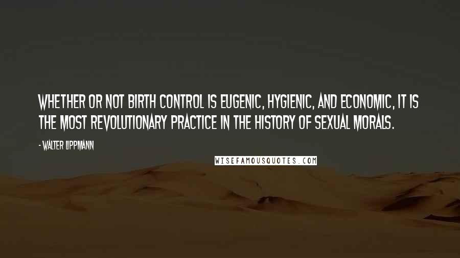 Walter Lippmann Quotes: Whether or not birth control is eugenic, hygienic, and economic, it is the most revolutionary practice in the history of sexual morals.