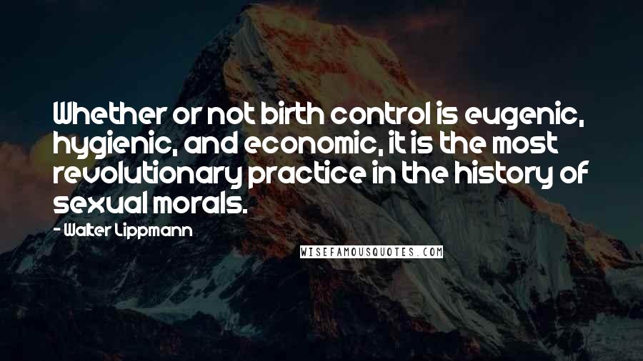Walter Lippmann Quotes: Whether or not birth control is eugenic, hygienic, and economic, it is the most revolutionary practice in the history of sexual morals.
