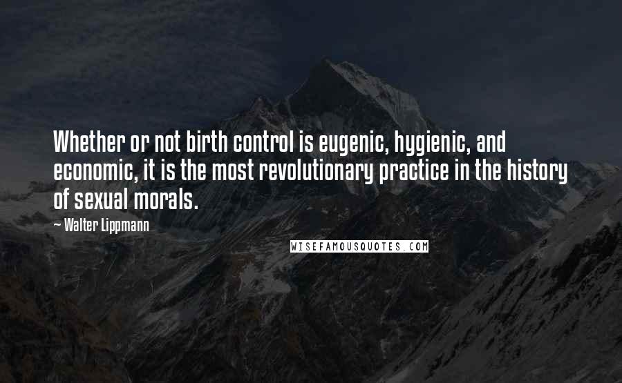 Walter Lippmann Quotes: Whether or not birth control is eugenic, hygienic, and economic, it is the most revolutionary practice in the history of sexual morals.