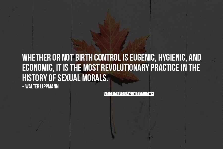 Walter Lippmann Quotes: Whether or not birth control is eugenic, hygienic, and economic, it is the most revolutionary practice in the history of sexual morals.