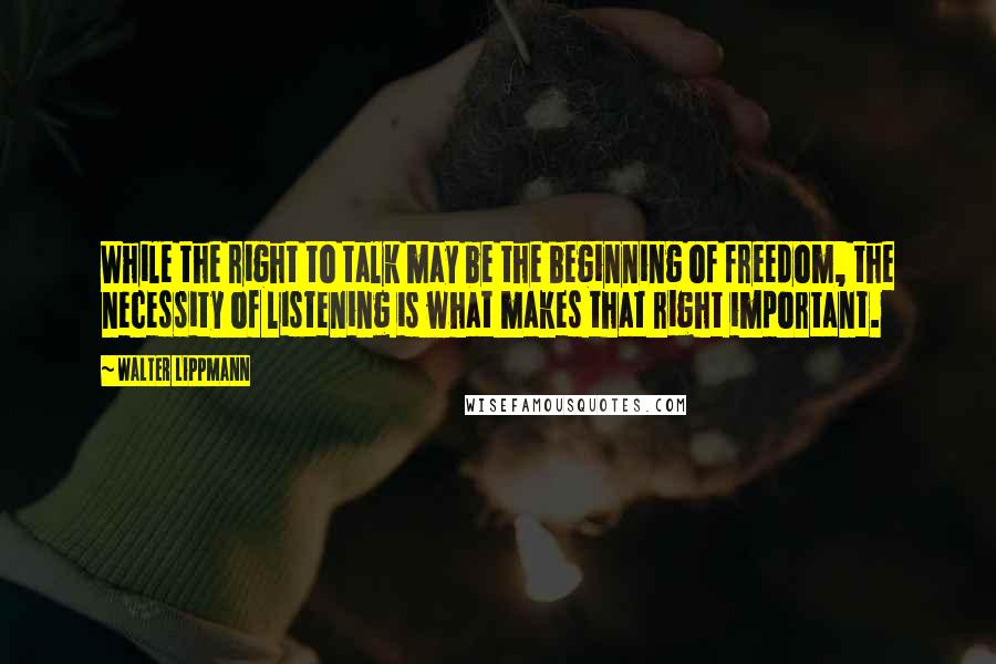 Walter Lippmann Quotes: While the right to talk may be the beginning of freedom, the necessity of listening is what makes that right important.