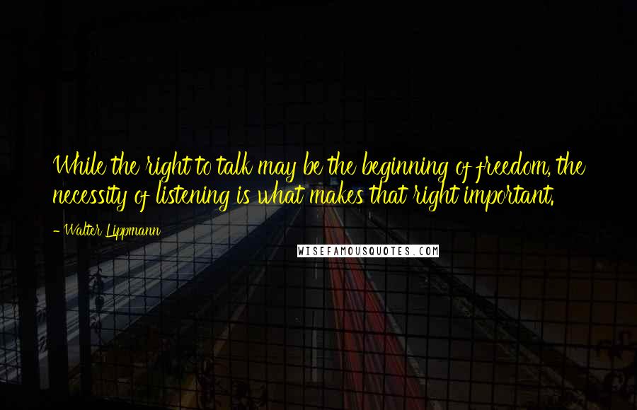 Walter Lippmann Quotes: While the right to talk may be the beginning of freedom, the necessity of listening is what makes that right important.