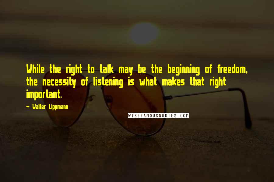 Walter Lippmann Quotes: While the right to talk may be the beginning of freedom, the necessity of listening is what makes that right important.