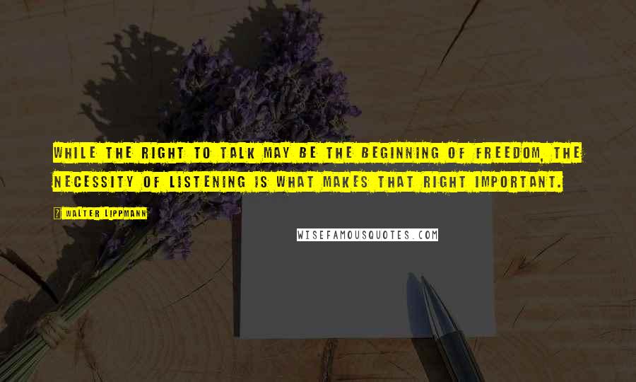 Walter Lippmann Quotes: While the right to talk may be the beginning of freedom, the necessity of listening is what makes that right important.