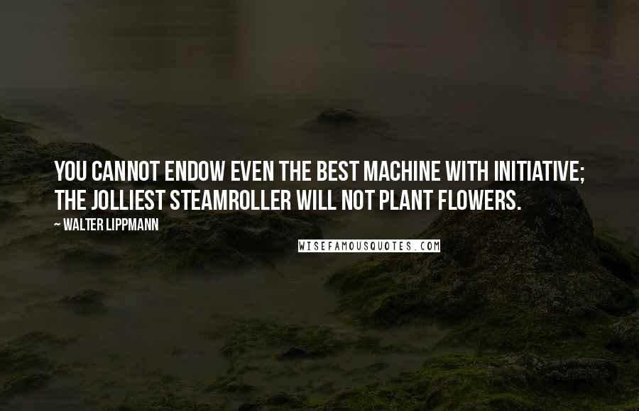Walter Lippmann Quotes: You cannot endow even the best machine with initiative; the jolliest steamroller will not plant flowers.