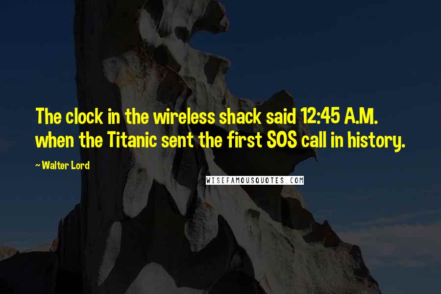 Walter Lord Quotes: The clock in the wireless shack said 12:45 A.M. when the Titanic sent the first SOS call in history.