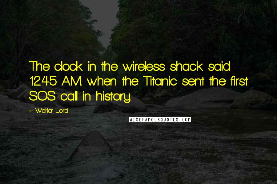 Walter Lord Quotes: The clock in the wireless shack said 12:45 A.M. when the Titanic sent the first SOS call in history.