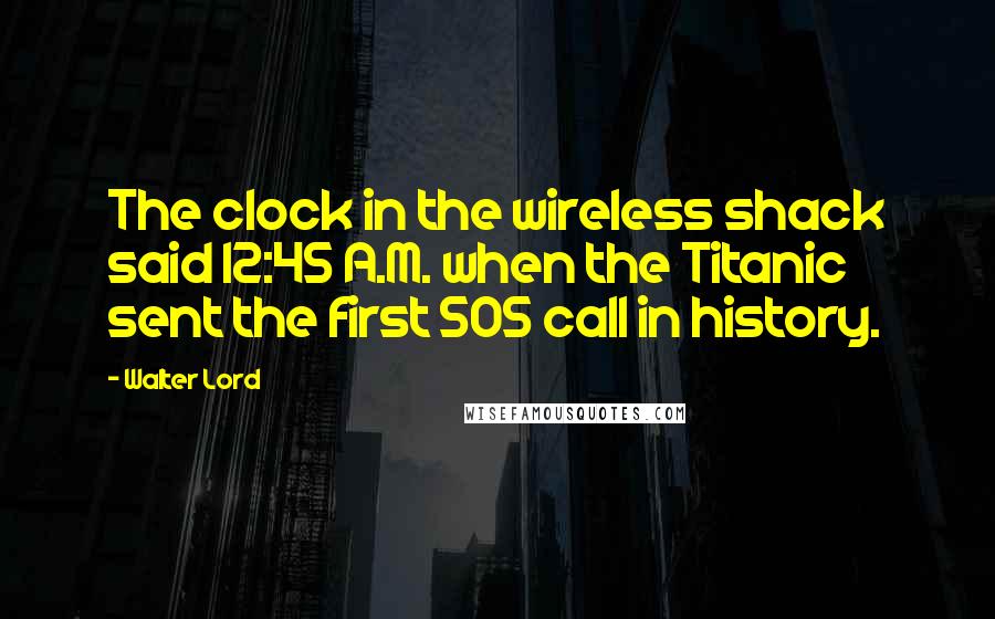 Walter Lord Quotes: The clock in the wireless shack said 12:45 A.M. when the Titanic sent the first SOS call in history.