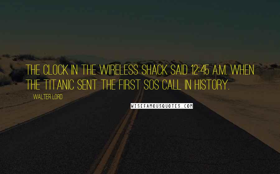 Walter Lord Quotes: The clock in the wireless shack said 12:45 A.M. when the Titanic sent the first SOS call in history.