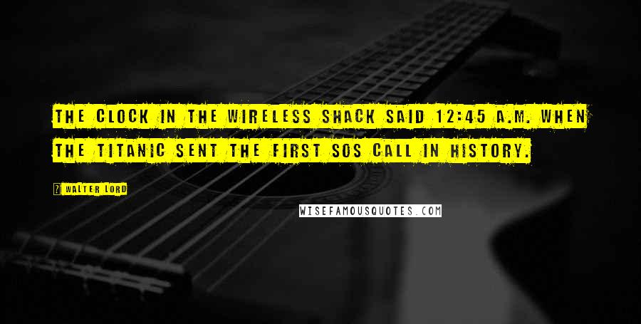 Walter Lord Quotes: The clock in the wireless shack said 12:45 A.M. when the Titanic sent the first SOS call in history.