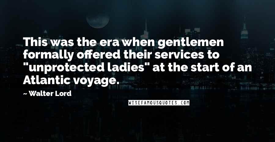 Walter Lord Quotes: This was the era when gentlemen formally offered their services to "unprotected ladies" at the start of an Atlantic voyage.