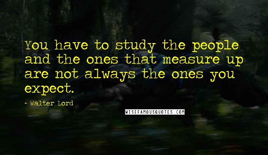 Walter Lord Quotes: You have to study the people and the ones that measure up are not always the ones you expect.