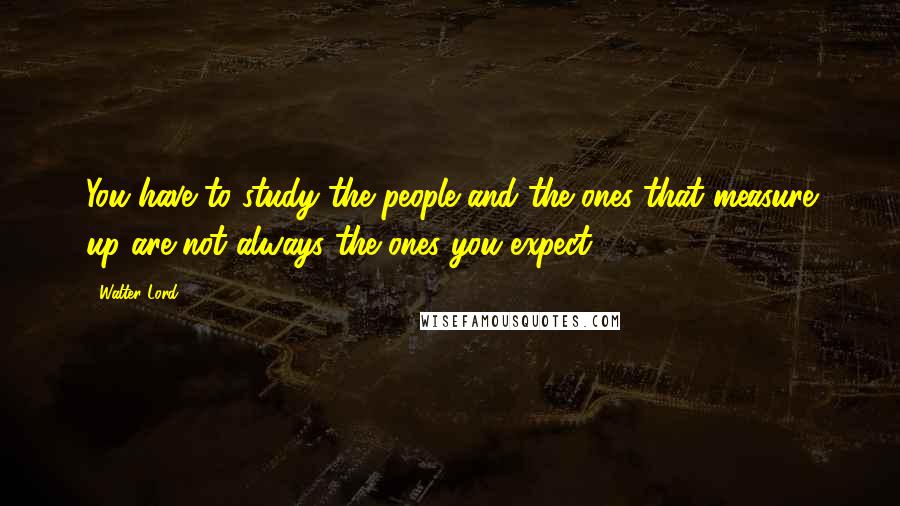 Walter Lord Quotes: You have to study the people and the ones that measure up are not always the ones you expect.
