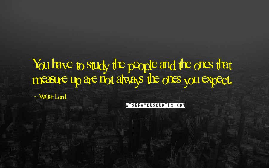 Walter Lord Quotes: You have to study the people and the ones that measure up are not always the ones you expect.