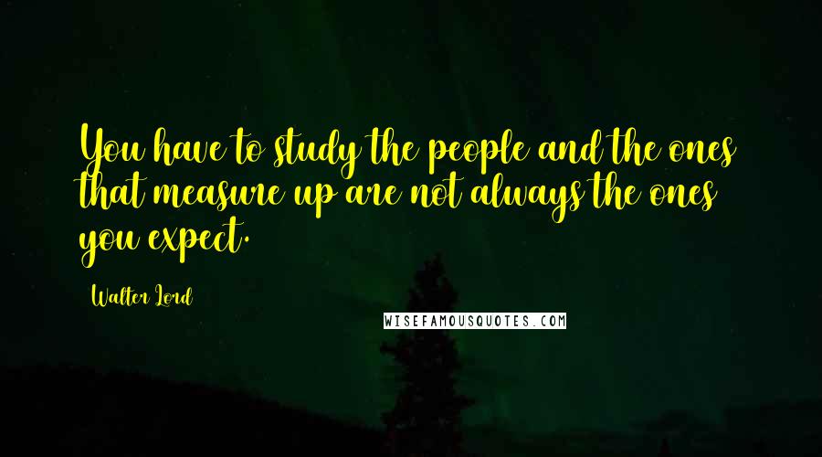 Walter Lord Quotes: You have to study the people and the ones that measure up are not always the ones you expect.