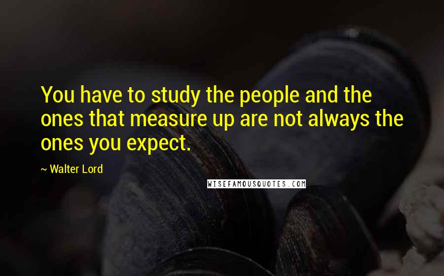 Walter Lord Quotes: You have to study the people and the ones that measure up are not always the ones you expect.