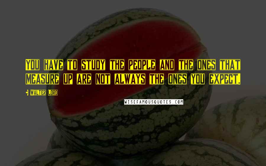 Walter Lord Quotes: You have to study the people and the ones that measure up are not always the ones you expect.