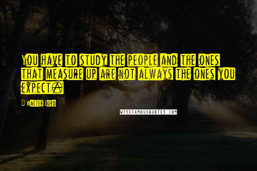 Walter Lord Quotes: You have to study the people and the ones that measure up are not always the ones you expect.