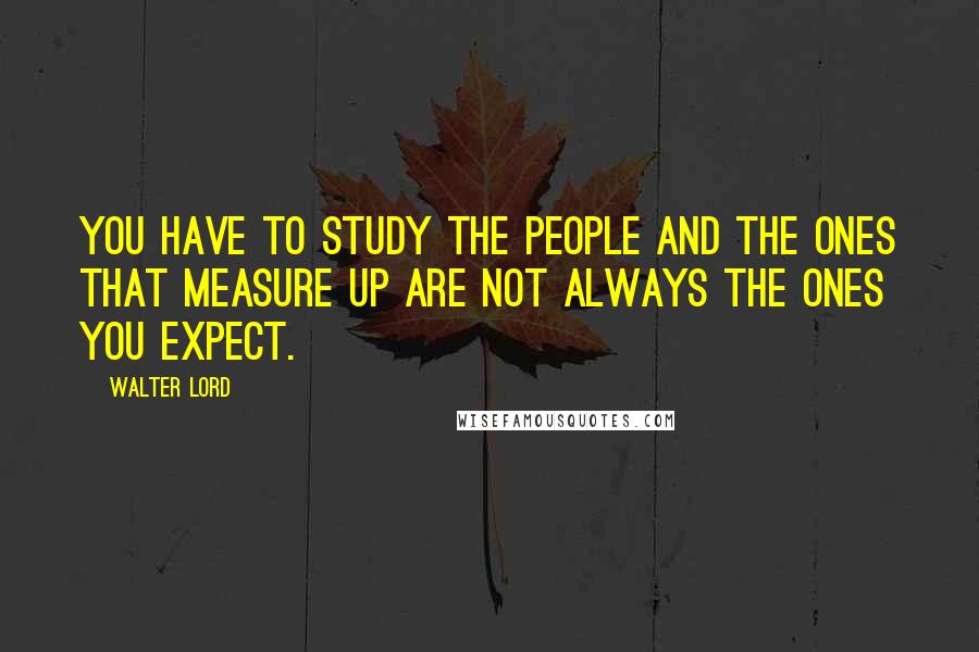 Walter Lord Quotes: You have to study the people and the ones that measure up are not always the ones you expect.