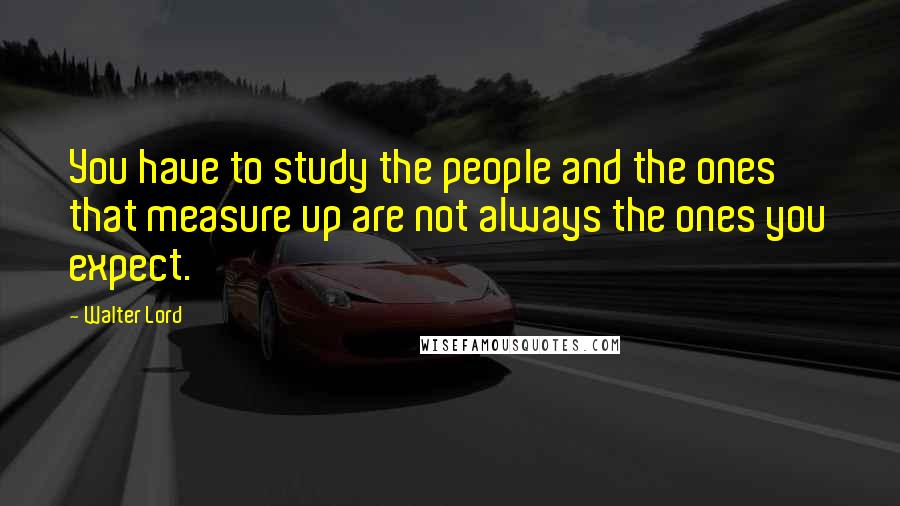 Walter Lord Quotes: You have to study the people and the ones that measure up are not always the ones you expect.