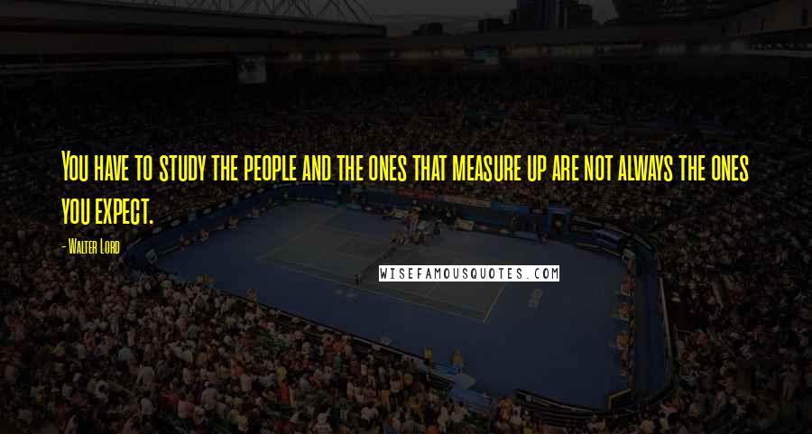 Walter Lord Quotes: You have to study the people and the ones that measure up are not always the ones you expect.