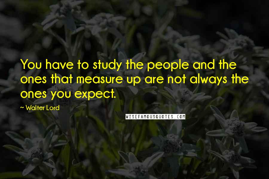 Walter Lord Quotes: You have to study the people and the ones that measure up are not always the ones you expect.