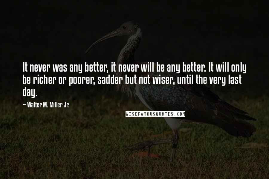 Walter M. Miller Jr. Quotes: It never was any better, it never will be any better. It will only be richer or poorer, sadder but not wiser, until the very last day.