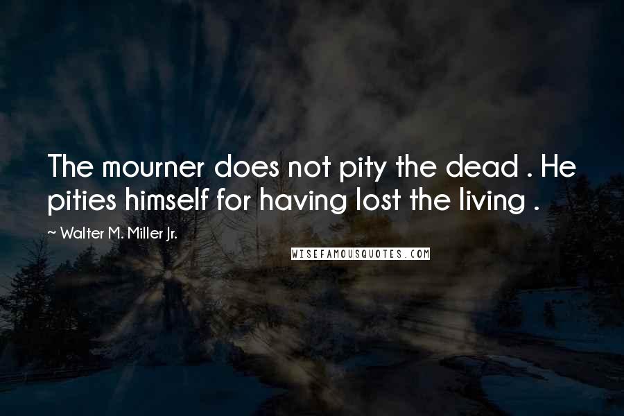 Walter M. Miller Jr. Quotes: The mourner does not pity the dead . He pities himself for having lost the living .