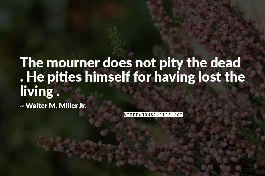 Walter M. Miller Jr. Quotes: The mourner does not pity the dead . He pities himself for having lost the living .