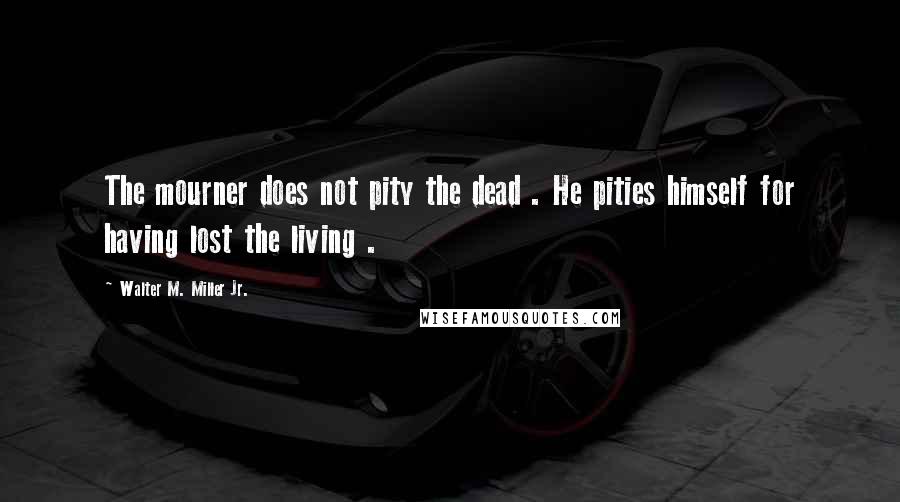 Walter M. Miller Jr. Quotes: The mourner does not pity the dead . He pities himself for having lost the living .